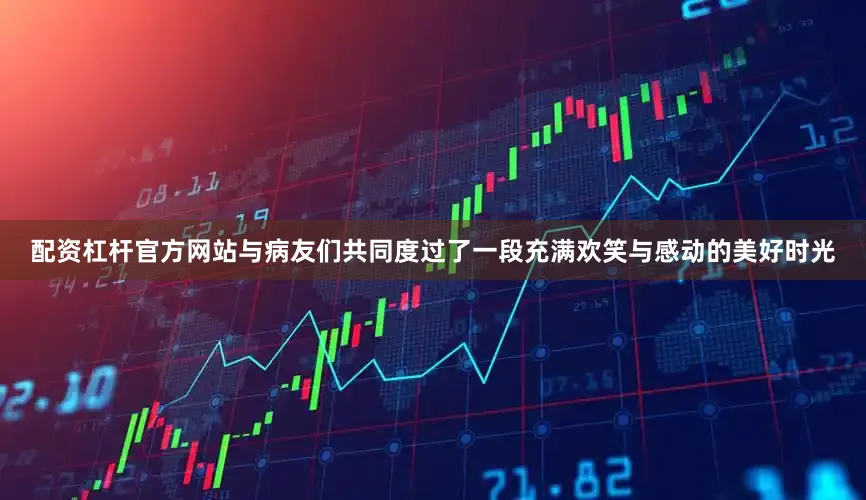 配资杠杆官方网站与病友们共同度过了一段充满欢笑与感动的美好时光